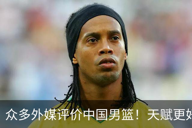 众多外媒评价中国男篮！天赋更好，打法却过时